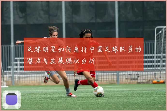 足球明星如何看待中国足球队员的潜力与发展现状分析