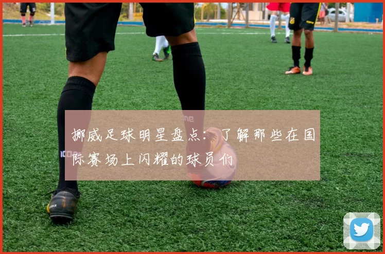 挪威足球明星盘点：了解那些在国际赛场上闪耀的球员们