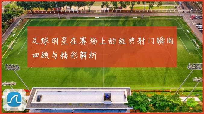 足球明星在赛场上的经典射门瞬间回顾与精彩解析