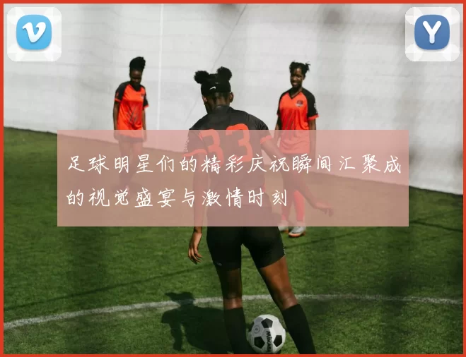 足球明星们的精彩庆祝瞬间汇聚成的视觉盛宴与激情时刻