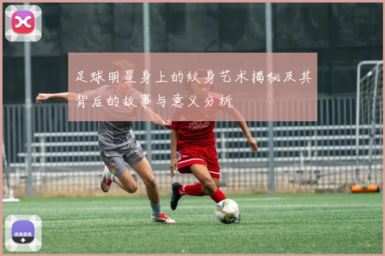 足球明星身上的纹身艺术揭秘及其背后的故事与意义分析