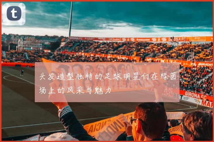 头发造型独特的足球明星们在绿茵场上的风采与魅力