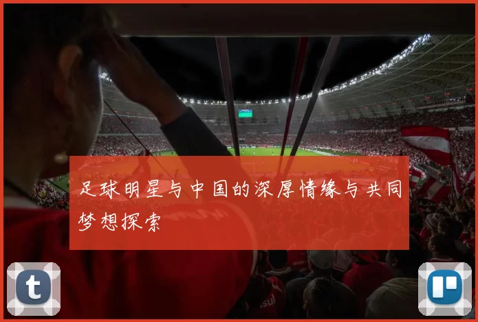 足球明星与中国的深厚情缘与共同梦想探索