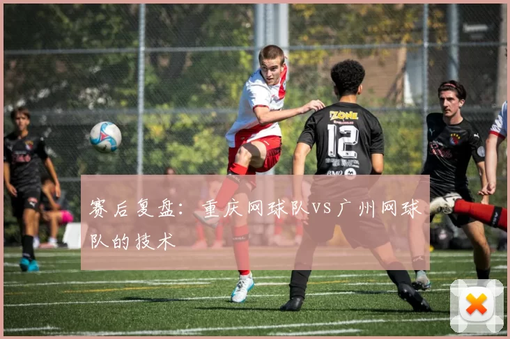 赛后复盘：重庆网球队vs广州网球队的技术