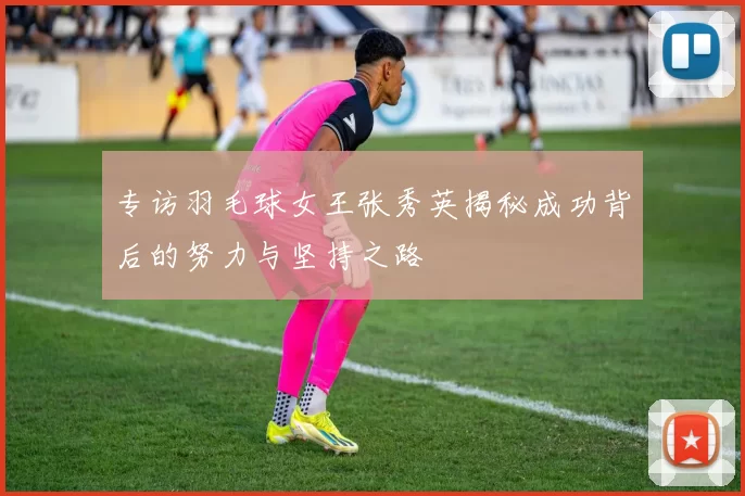 专访羽毛球女王张秀英揭秘成功背后的努力与坚持之路