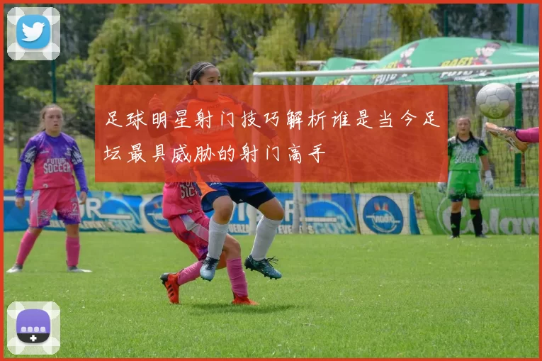 足球明星射门技巧解析谁是当今足坛最具威胁的射门高手