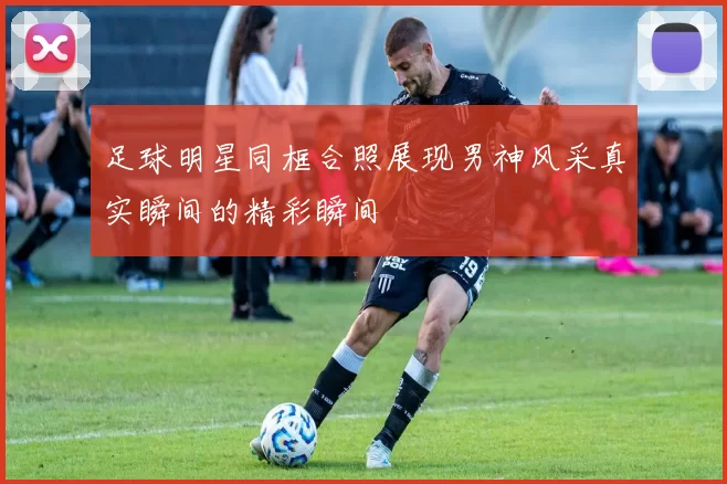 足球明星同框合照展现男神风采真实瞬间的精彩瞬间