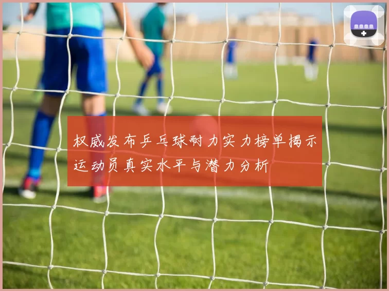 权威发布乒乓球耐力实力榜单揭示运动员真实水平与潜力分析