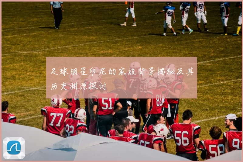 足球明星印尼的家族背景揭秘及其历史渊源探讨
