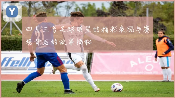 四月三号足球明星的精彩表现与赛场背后的故事揭秘