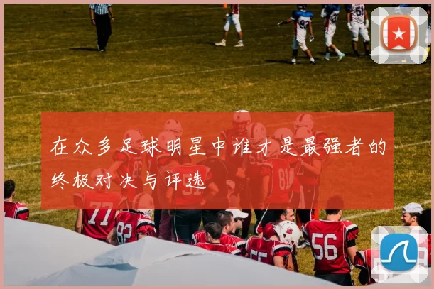 在众多足球明星中谁才是最强者的终极对决与评选