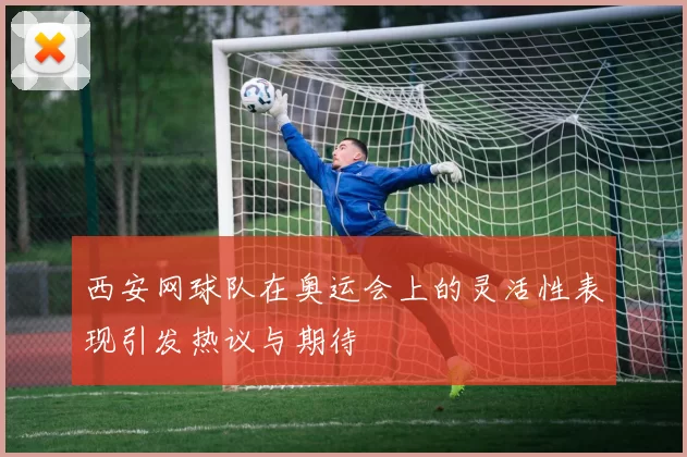 西安网球队在奥运会上的灵活性表现引发热议与期待