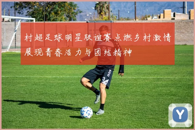 村超足球明星联谊赛点燃乡村激情展现青春活力与团结精神