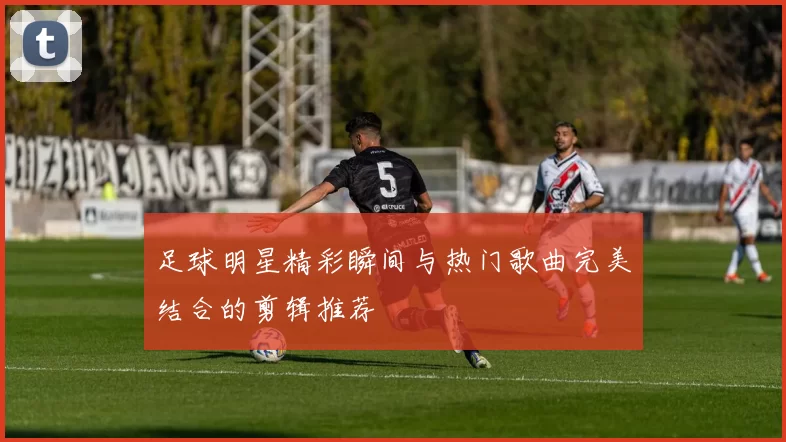 足球明星精彩瞬间与热门歌曲完美结合的剪辑推荐