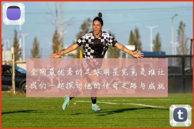 全网最优秀的足球明星究竟是谁让我们一起探讨他的传奇之路与成就