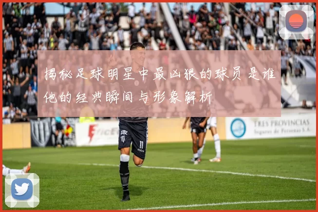 揭秘足球明星中最凶狠的球员是谁他的经典瞬间与形象解析