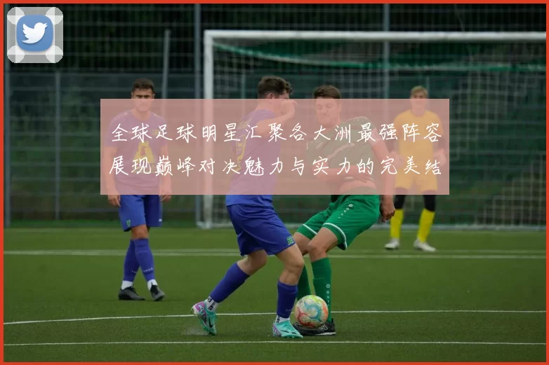 全球足球明星汇聚各大洲最强阵容展现巅峰对决魅力与实力的完美结合
