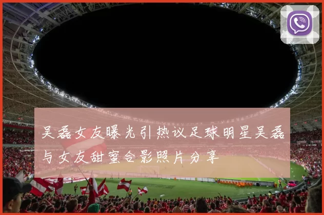 吴磊女友曝光引热议足球明星吴磊与女友甜蜜合影照片分享