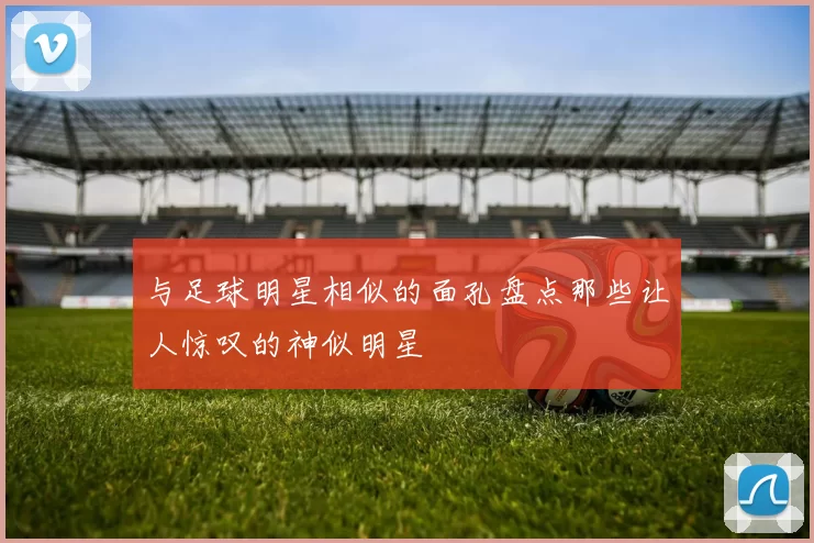 与足球明星相似的面孔盘点那些让人惊叹的神似明星
