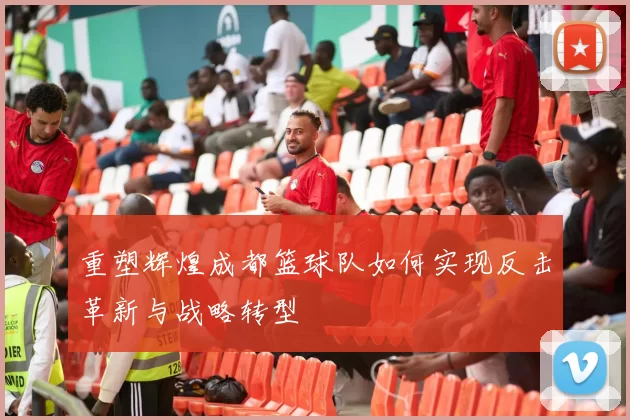 重塑辉煌成都篮球队如何实现反击革新与战略转型