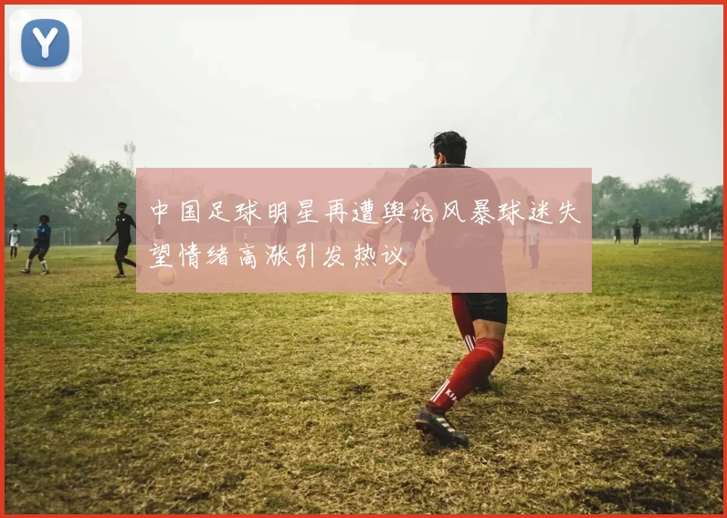 中国足球明星再遭舆论风暴球迷失望情绪高涨引发热议