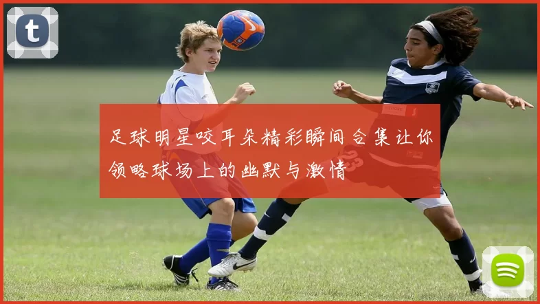 足球明星咬耳朵精彩瞬间合集让你领略球场上的幽默与激情