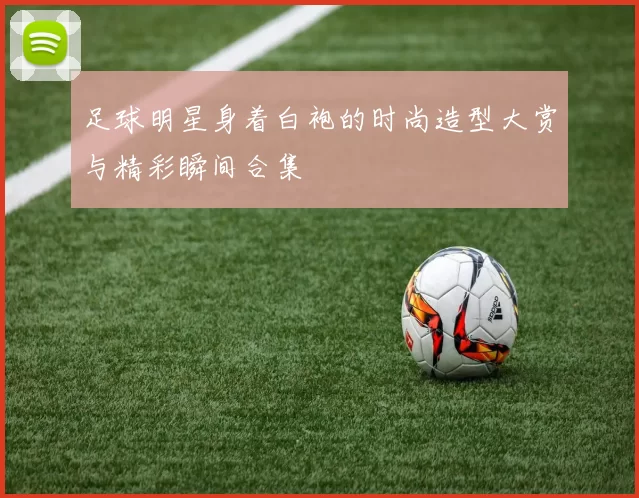 足球明星身着白袍的时尚造型大赏与精彩瞬间合集