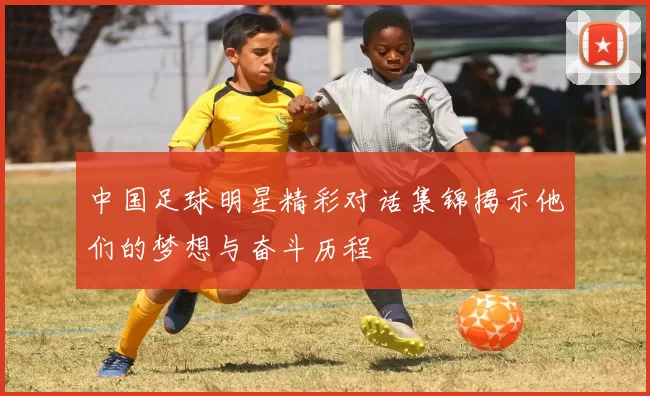 中国足球明星精彩对话集锦揭示他们的梦想与奋斗历程