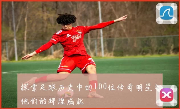 探索足球历史中的100位传奇明星与他们的辉煌成就