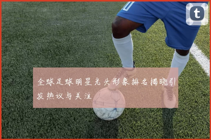 全球足球明星光头形象排名揭晓引发热议与关注