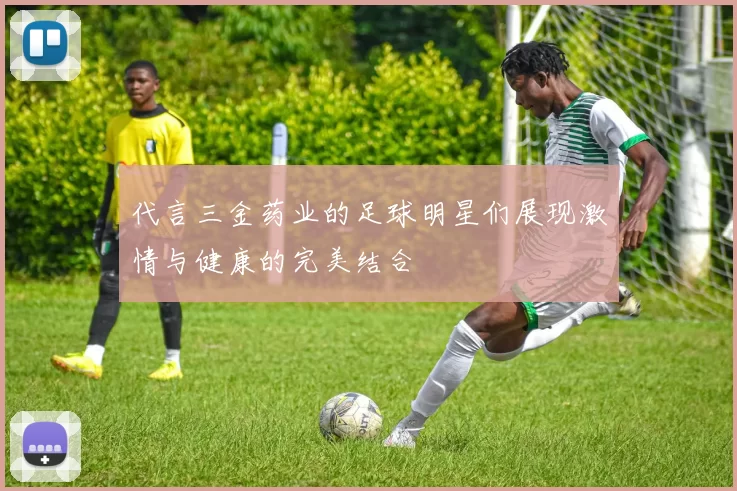 代言三金药业的足球明星们展现激情与健康的完美结合