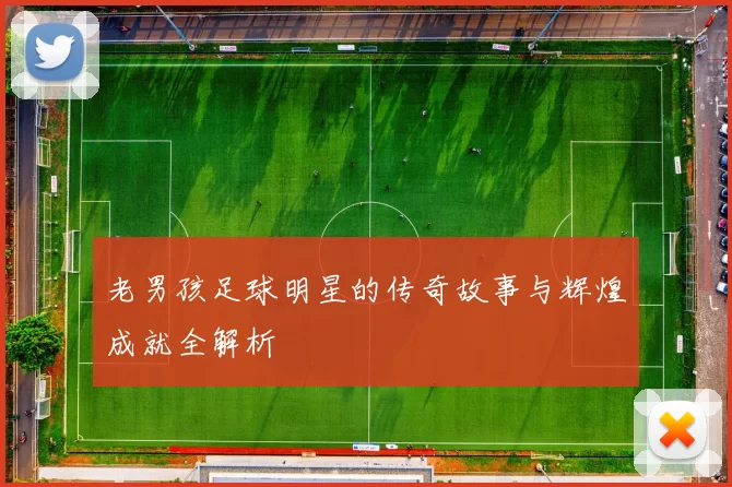 老男孩足球明星的传奇故事与辉煌成就全解析