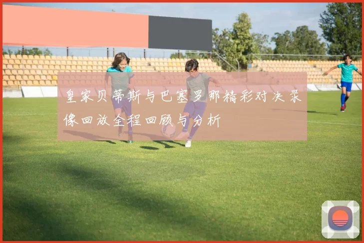皇家贝蒂斯与巴塞罗那精彩对决录像回放全程回顾与分析