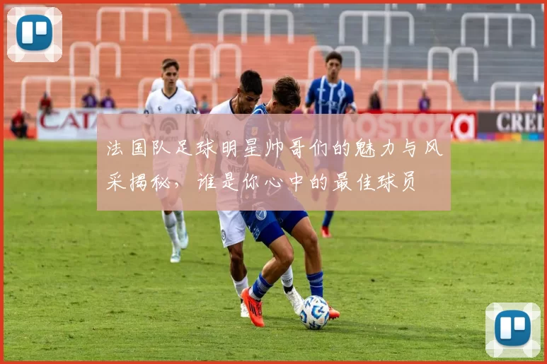 法国队足球明星帅哥们的魅力与风采揭秘，谁是你心中的最佳球员