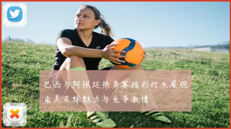 巴西与阿根廷热身赛精彩对决展现南美足球魅力与竞争激情