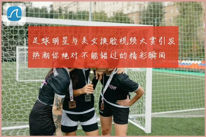 足球明星与美女换脸视频大赏引发热潮你绝对不能错过的精彩瞬间