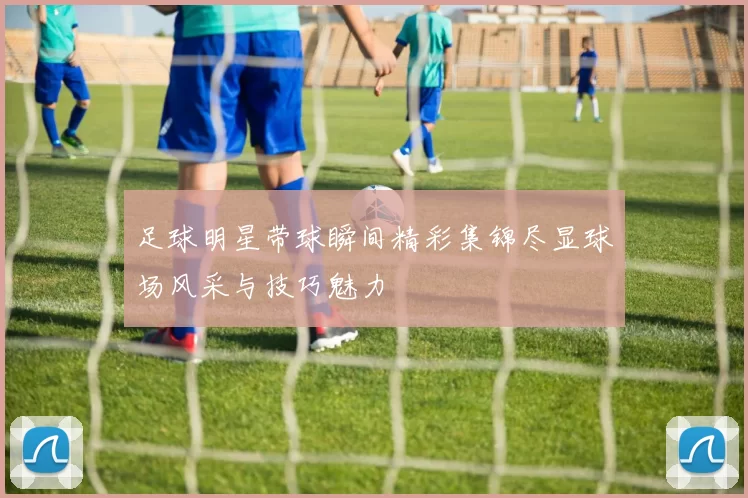 足球明星带球瞬间精彩集锦尽显球场风采与技巧魅力
