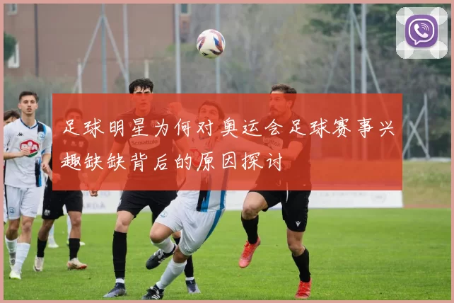 足球明星为何对奥运会足球赛事兴趣缺缺背后的原因探讨