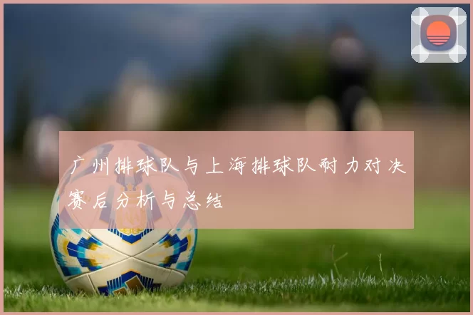 广州排球队与上海排球队耐力对决赛后分析与总结