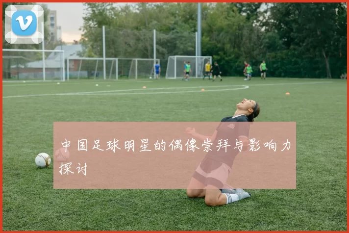 中国足球明星的偶像崇拜与影响力探讨