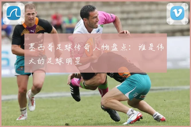墨西哥足球传奇人物盘点：谁是伟大的足球明星