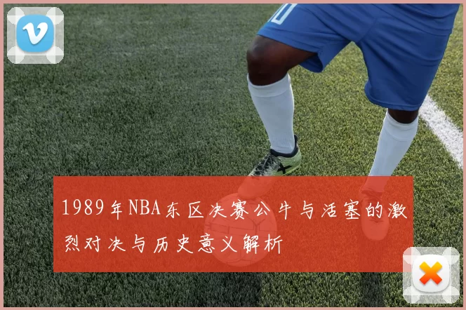 1989年NBA东区决赛公牛与活塞的激烈对决与历史意义解析