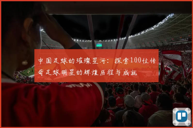 中国足球的璀璨星河：探索100位传奇足球明星的辉煌历程与成就