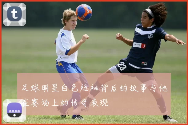 足球明星白色短袖背后的故事与他在赛场上的传奇表现