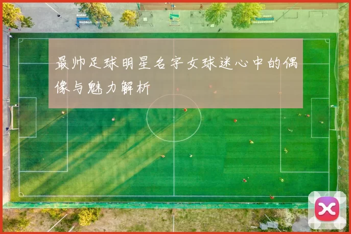 最帅足球明星名字女球迷心中的偶像与魅力解析