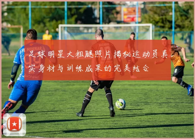 足球明星大粗腿照片揭秘运动员真实身材与训练成果的完美结合