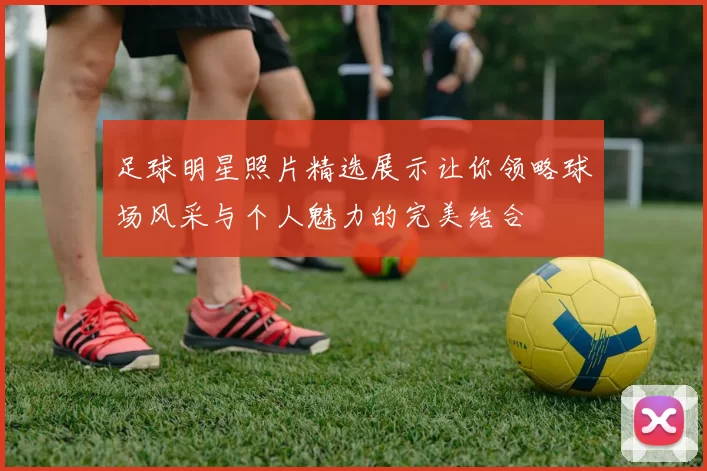 足球明星照片精选展示让你领略球场风采与个人魅力的完美结合
