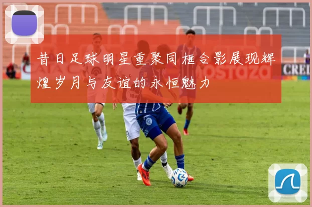 昔日足球明星重聚同框合影展现辉煌岁月与友谊的永恒魅力
