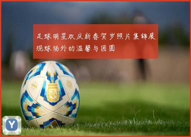 足球明星欢庆新春贺岁照片集锦展现球场外的温馨与团圆