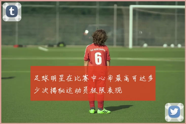 足球明星在比赛中心率最高可达多少次揭秘运动员极限表现